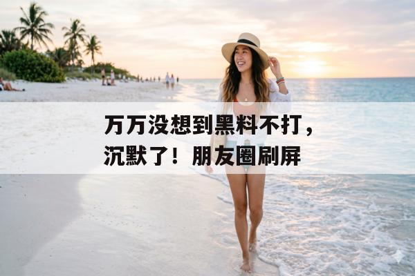 万万没想到黑料不打，沉默了！朋友圈刷屏