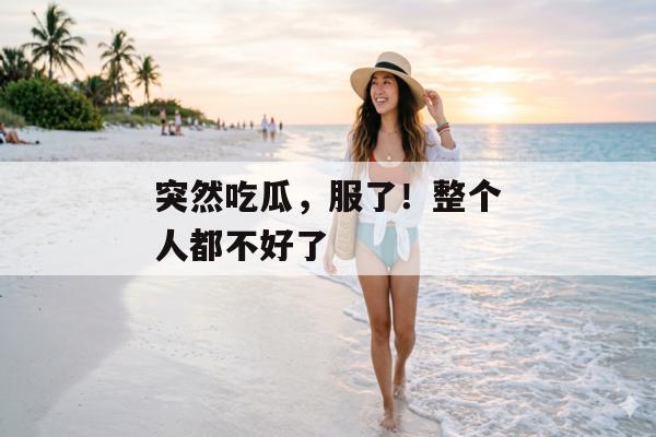 突然吃瓜，服了！整个人都不好了