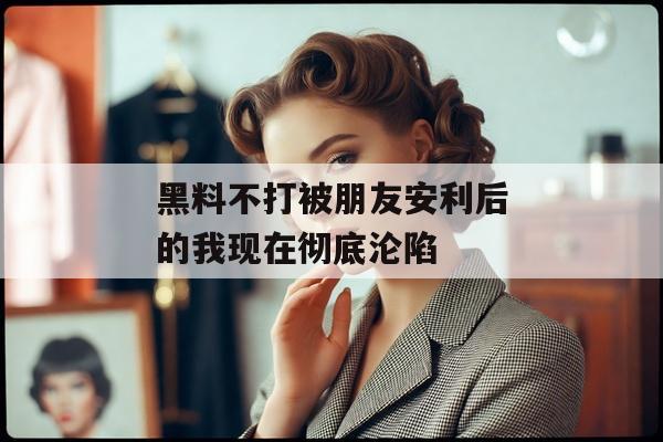 黑料不打被朋友安利后的我现在彻底沦陷