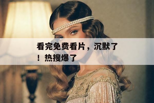 看完免费看片，沉默了！热搜爆了